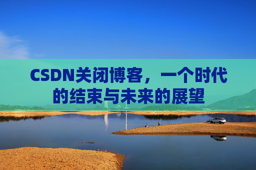 CSDN关闭博客，一个时代的结束与未来的展望
